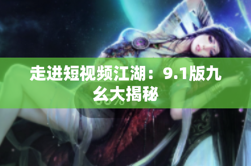 走进短视频江湖：9.1版九幺大揭秘