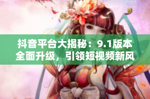 抖音平台大揭秘：9.1版本全面升级，引领短视频新风尚