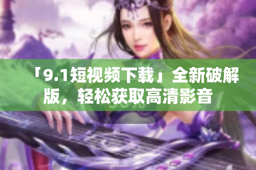 「9.1短视频下载」全新破解版，轻松获取高清影音