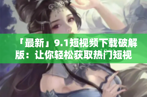 「最新」9.1短视频下载破解版：让你轻松获取热门短视频