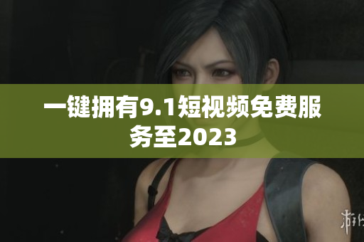 一键拥有9.1短视频免费服务至2023