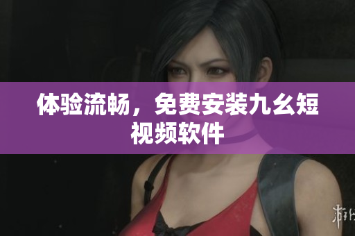 体验流畅，免费安装九幺短视频软件
