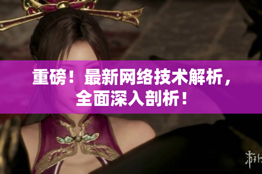 重磅！最新网络技术解析，全面深入剖析！