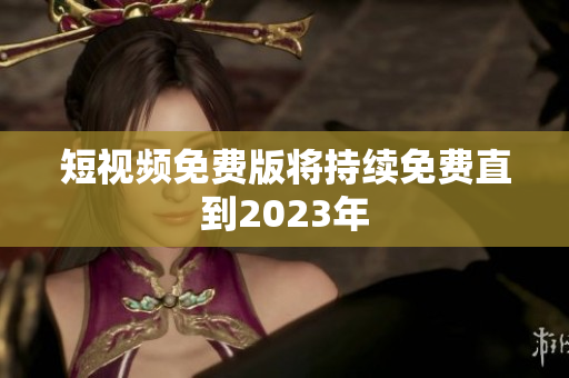 短视频免费版将持续免费直到2023年