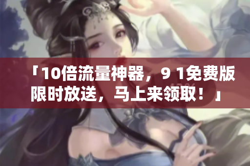 「10倍流量神器，9 1免费版限时放送，马上来领取！」
