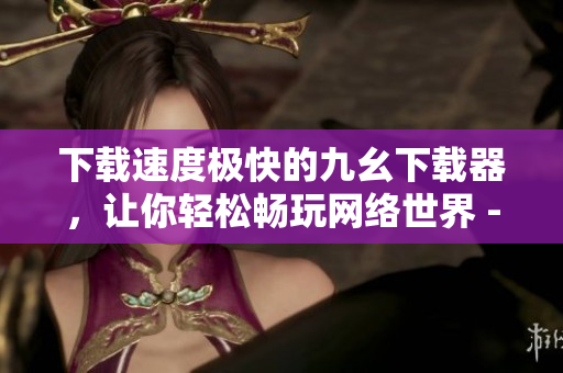 下载速度极快的九幺下载器，让你轻松畅玩网络世界 - 九幺下载器：网络畅玩，秒速畅下载