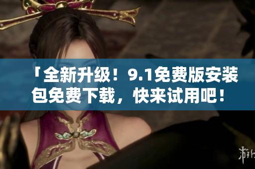 「全新升级！9.1免费版安装包免费下载，快来试用吧！」