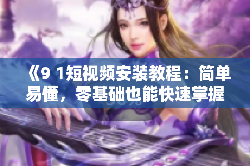 《9 1短视频安装教程：简单易懂，零基础也能快速掌握！》