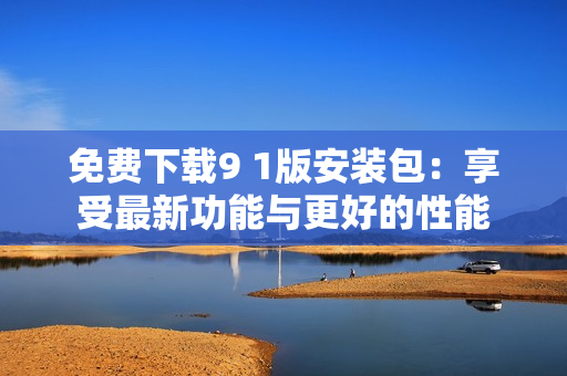 免费下载9 1版安装包：享受最新功能与更好的性能