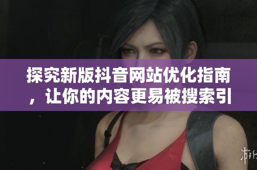 探究新版抖音网站优化指南，让你的内容更易被搜索引擎索引
