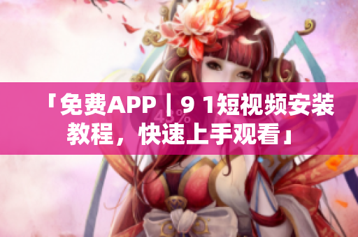 「免费APP｜9 1短视频安装教程，快速上手观看」