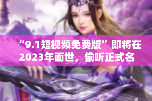 “9.1短视频免费版”即将在2023年面世，偷听正式名称解锁！