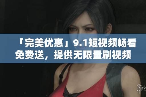 「完美优惠」9.1短视频畅看免费送，提供无限量刷视频服务！