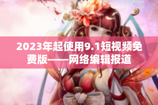 2023年起使用9.1短视频免费版——网络编辑报道