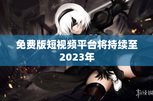 免费版短视频平台将持续至2023年