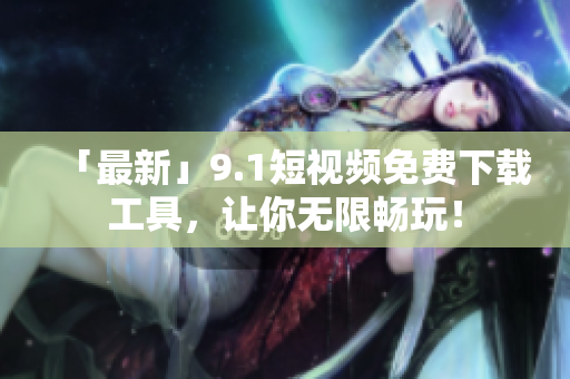 「最新」9.1短视频免费下载工具，让你无限畅玩！