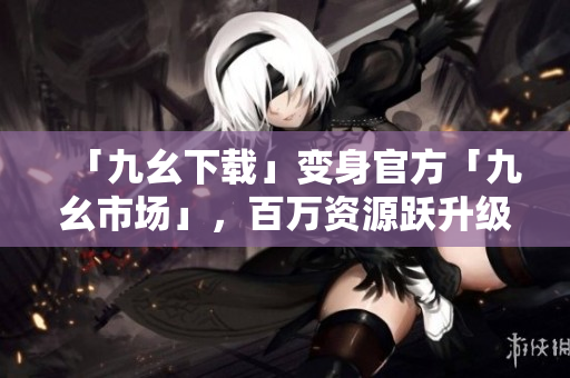 「九幺下载」变身官方「九幺市场」，百万资源跃升级！
