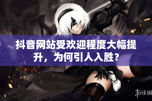 抖音网站受欢迎程度大幅提升，为何引人入胜？