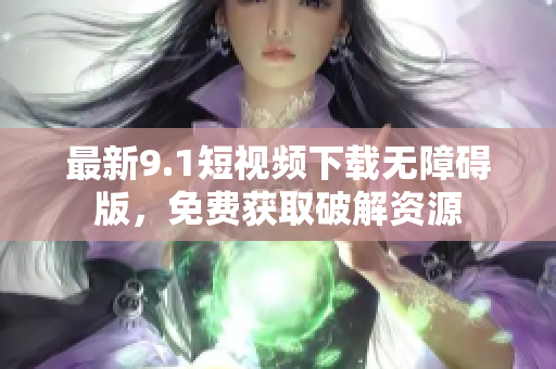 最新9.1短视频下载无障碍版，免费获取破解资源