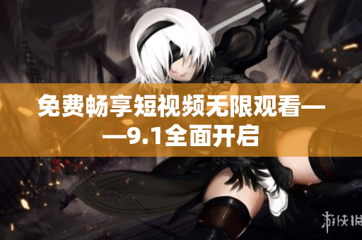 免费畅享短视频无限观看——9.1全面开启