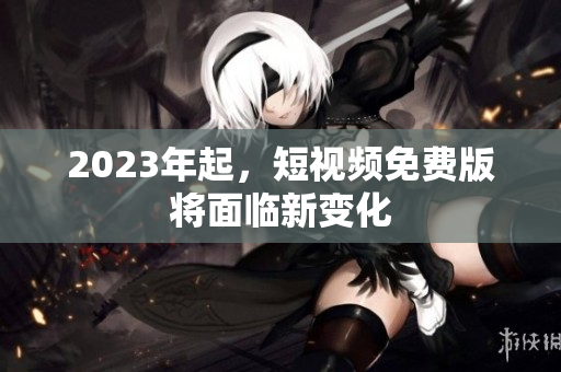 2023年起，短视频免费版将面临新变化