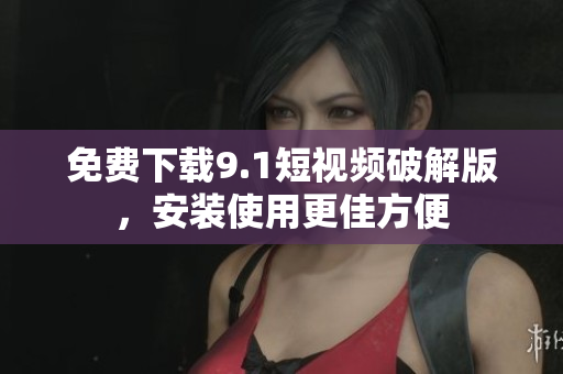 免费下载9.1短视频破解版，安装使用更佳方便