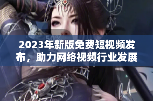 2023年新版免费短视频发布，助力网络视频行业发展