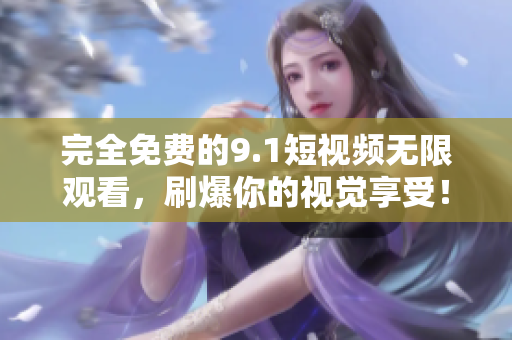 完全免费的9.1短视频无限观看，刷爆你的视觉享受！