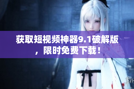 获取短视频神器9.1破解版，限时免费下载！
