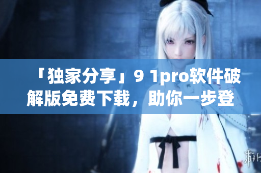 「独家分享」9 1pro软件破解版免费下载，助你一步登顶！