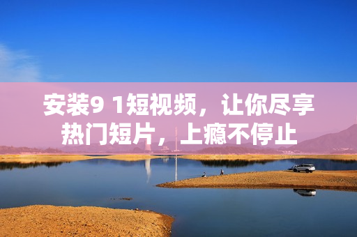 安装9 1短视频，让你尽享热门短片，上瘾不停止