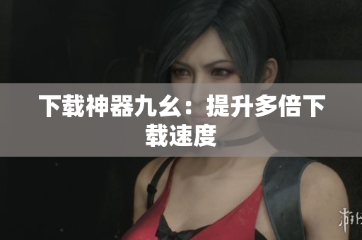 下载神器九幺：提升多倍下载速度
