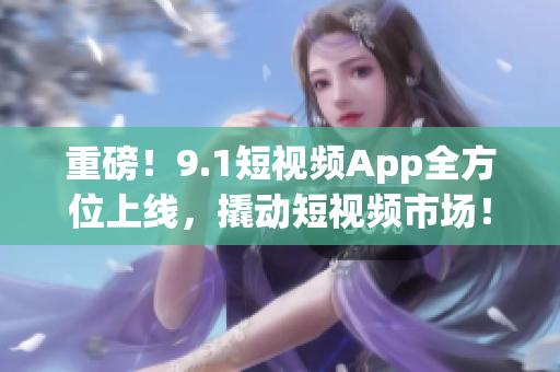 重磅！9.1短视频App全方位上线，撬动短视频市场！