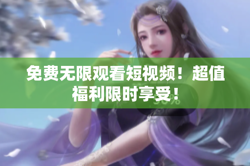 免费无限观看短视频！超值福利限时享受！