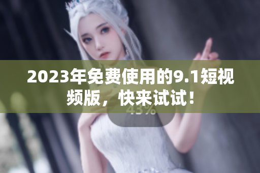 2023年免费使用的9.1短视频版，快来试试！