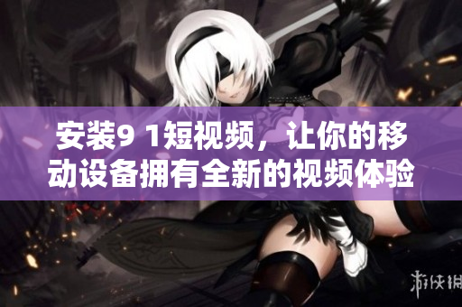 安装9 1短视频，让你的移动设备拥有全新的视频体验