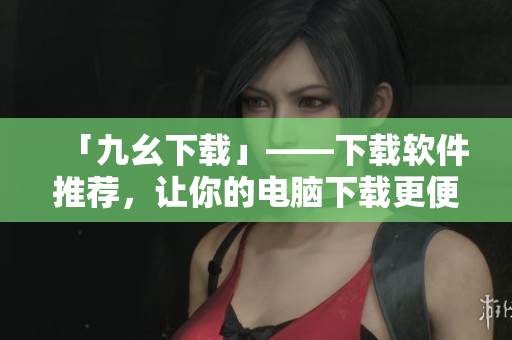 「九幺下载」——下载软件推荐，让你的电脑下载更便捷