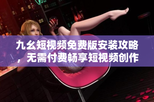 九幺短视频免费版安装攻略，无需付费畅享短视频创作乐趣