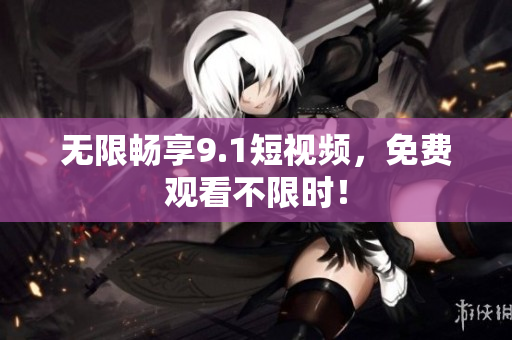 无限畅享9.1短视频，免费观看不限时！
