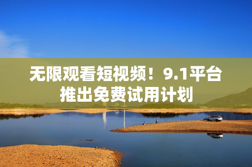无限观看短视频！9.1平台推出免费试用计划