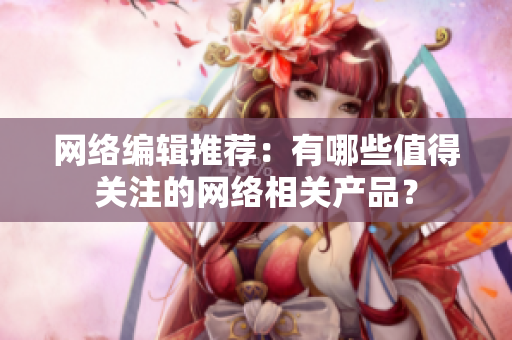 网络编辑推荐：有哪些值得关注的网络相关产品？