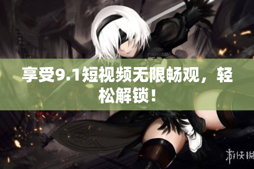 享受9.1短视频无限畅观，轻松解锁！