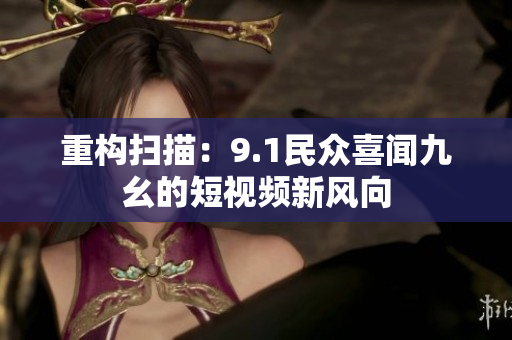 重构扫描：9.1民众喜闻九幺的短视频新风向