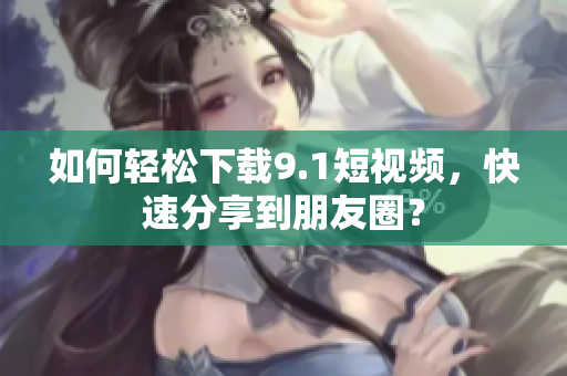 如何轻松下载9.1短视频，快速分享到朋友圈？