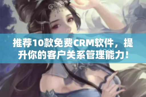 推荐10款免费CRM软件，提升你的客户关系管理能力！