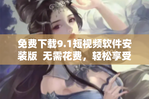 免费下载9.1短视频软件安装版  无需花费，轻松享受视频乐趣