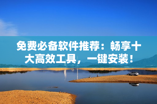 免费必备软件推荐：畅享十大高效工具，一键安装！