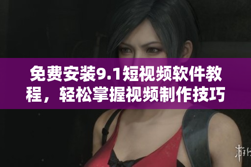 免费安装9.1短视频软件教程，轻松掌握视频制作技巧