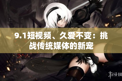 9.1短视频、久爱不变：挑战传统媒体的新宠