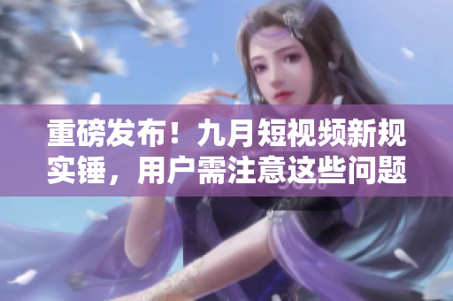 重磅发布！九月短视频新规实锤，用户需注意这些问题